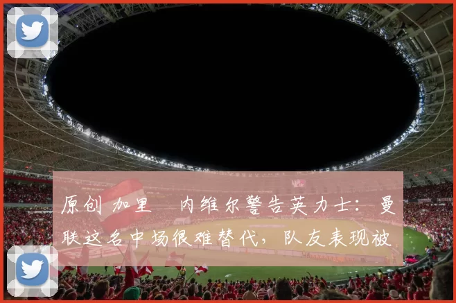 原创 加里・内维尔警告英力士：曼联这名中场很难替代，队友表现被赞 “离谱”