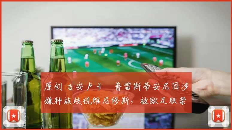 原创 吉安卢卡・普雷斯蒂安尼因涉嫌种族歧视维尼修斯，被欧足联禁赛