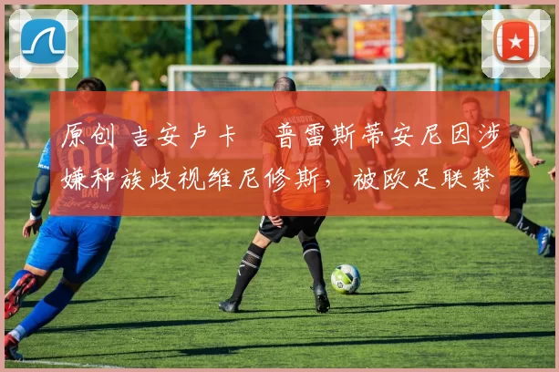 原创 吉安卢卡・普雷斯蒂安尼因涉嫌种族歧视维尼修斯，被欧足联禁赛