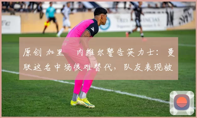 原创 加里・内维尔警告英力士：曼联这名中场很难替代，队友表现被赞 “离谱”