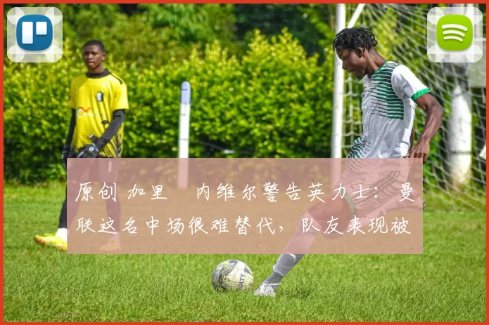 原创 加里・内维尔警告英力士：曼联这名中场很难替代，队友表现被赞 “离谱”