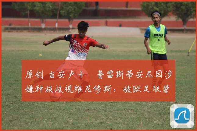 原创 吉安卢卡・普雷斯蒂安尼因涉嫌种族歧视维尼修斯,被欧足联禁赛