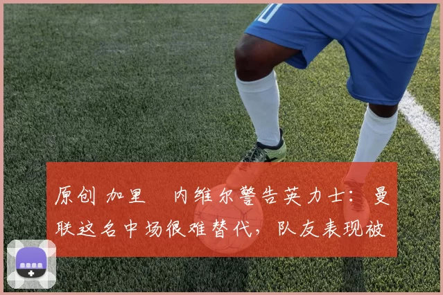 原创 加里・内维尔警告英力士:曼联这名中场很难替代,队友表现被赞 “离谱”