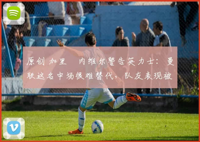 原创 加里・内维尔警告英力士：曼联这名中场很难替代，队友表现被赞 “离谱”