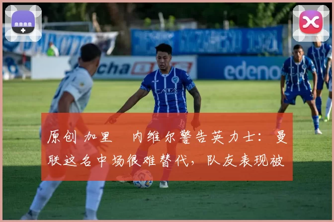 原创 加里・内维尔警告英力士:曼联这名中场很难替代,队友表现被赞 “离谱”
