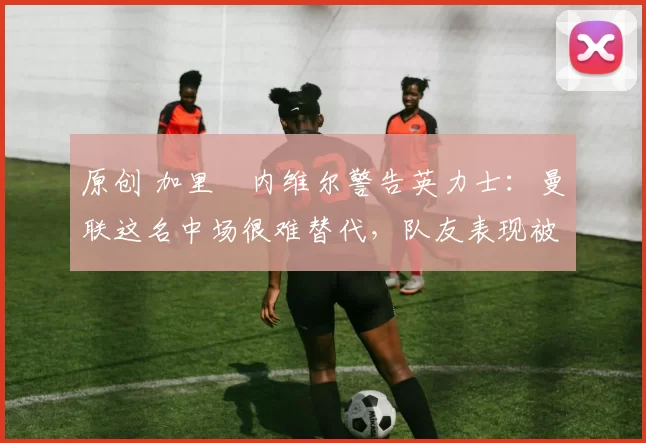 原创 加里・内维尔警告英力士：曼联这名中场很难替代，队友表现被赞 “离谱”