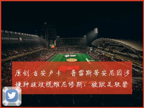 原创 吉安卢卡・普雷斯蒂安尼因涉嫌种族歧视维尼修斯，被欧足联禁赛