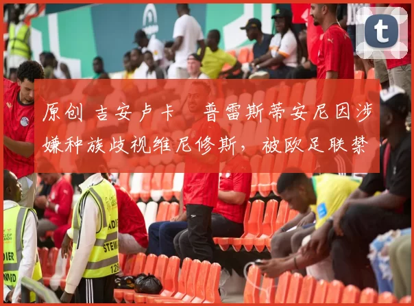 原创 吉安卢卡・普雷斯蒂安尼因涉嫌种族歧视维尼修斯，被欧足联禁赛