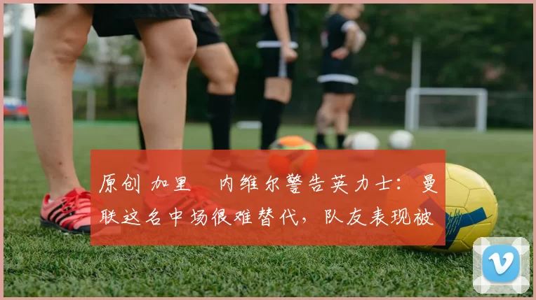 原创 加里・内维尔警告英力士:曼联这名中场很难替代,队友表现被赞 “离谱”