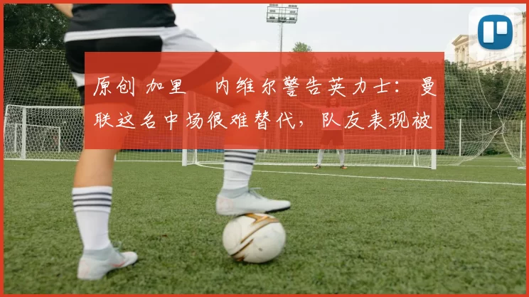 原创 加里・内维尔警告英力士:曼联这名中场很难替代,队友表现被赞 “离谱”