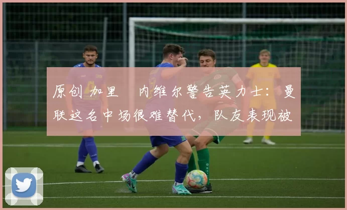 原创 加里・内维尔警告英力士:曼联这名中场很难替代,队友表现被赞 “离谱”