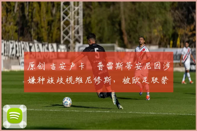 原创 吉安卢卡・普雷斯蒂安尼因涉嫌种族歧视维尼修斯,被欧足联禁赛