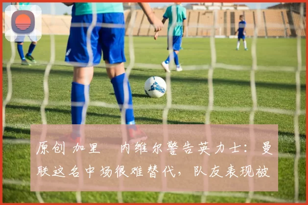 原创 加里・内维尔警告英力士：曼联这名中场很难替代，队友表现被赞 “离谱”