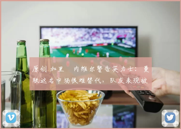 原创 加里・内维尔警告英力士：曼联这名中场很难替代，队友表现被赞 “离谱”