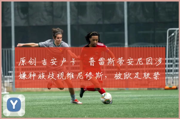 原创 吉安卢卡・普雷斯蒂安尼因涉嫌种族歧视维尼修斯，被欧足联禁赛