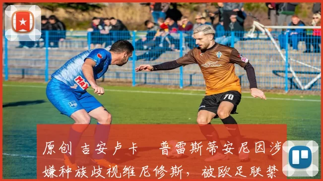 原创 吉安卢卡・普雷斯蒂安尼因涉嫌种族歧视维尼修斯，被欧足联禁赛