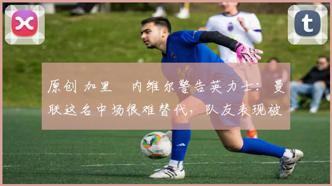 原创 加里・内维尔警告英力士:曼联这名中场很难替代,队友表现被赞 “离谱”