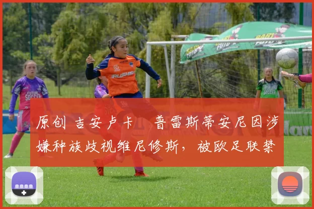 原创 吉安卢卡・普雷斯蒂安尼因涉嫌种族歧视维尼修斯,被欧足联禁赛