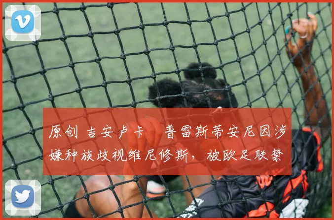 原创 吉安卢卡・普雷斯蒂安尼因涉嫌种族歧视维尼修斯，被欧足联禁赛