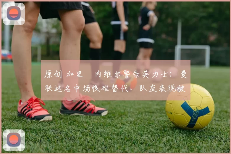 原创 加里・内维尔警告英力士:曼联这名中场很难替代,队友表现被赞 “离谱”