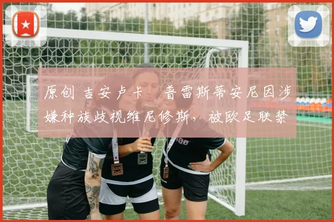 原创 吉安卢卡・普雷斯蒂安尼因涉嫌种族歧视维尼修斯,被欧足联禁赛