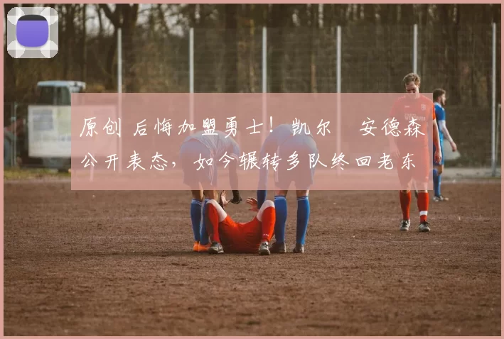 原创 后悔加盟勇士！凯尔・安德森公开表态，如今辗转多队终回老东家