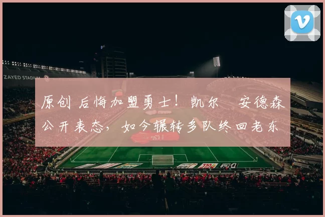 原创 后悔加盟勇士！凯尔・安德森公开表态，如今辗转多队终回老东家