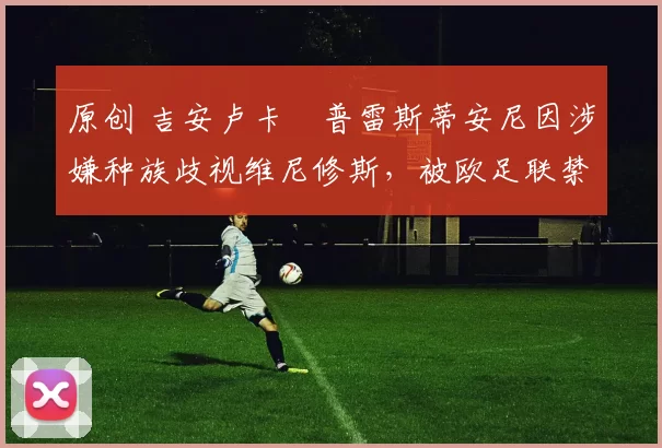 原创 吉安卢卡・普雷斯蒂安尼因涉嫌种族歧视维尼修斯，被欧足联禁赛