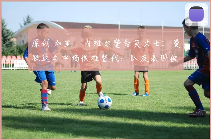 原创 加里・内维尔警告英力士：曼联这名中场很难替代，队友表现被赞 “离谱”