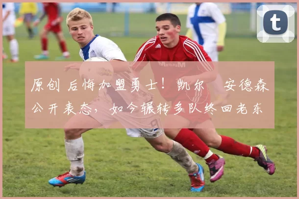 原创 后悔加盟勇士！凯尔・安德森公开表态，如今辗转多队终回老东家