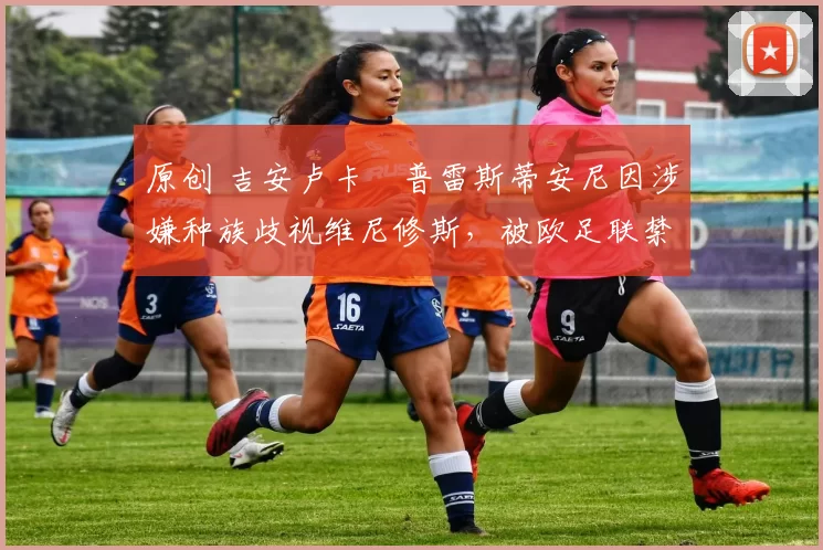 原创 吉安卢卡・普雷斯蒂安尼因涉嫌种族歧视维尼修斯，被欧足联禁赛