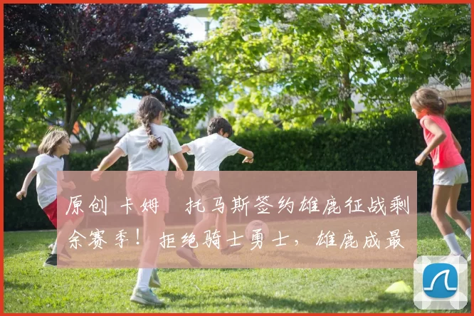 原创 卡姆・托马斯签约雄鹿征战剩余赛季！拒绝骑士勇士，雄鹿成最优选