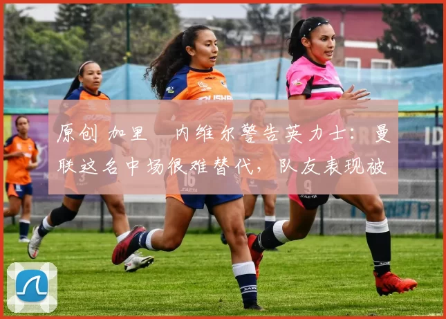 原创 加里・内维尔警告英力士：曼联这名中场很难替代，队友表现被赞 “离谱”