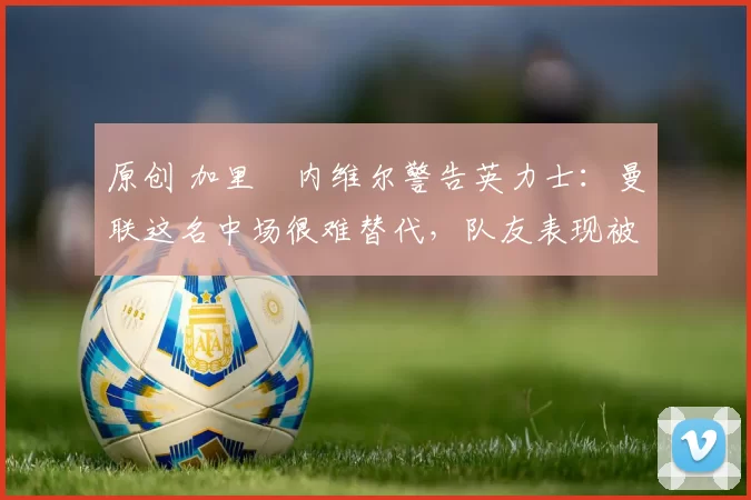 原创 加里・内维尔警告英力士:曼联这名中场很难替代,队友表现被赞 “离谱”