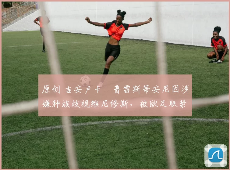 原创 吉安卢卡・普雷斯蒂安尼因涉嫌种族歧视维尼修斯，被欧足联禁赛