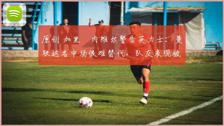 原创 加里・内维尔警告英力士：曼联这名中场很难替代，队友表现被赞 “离谱”