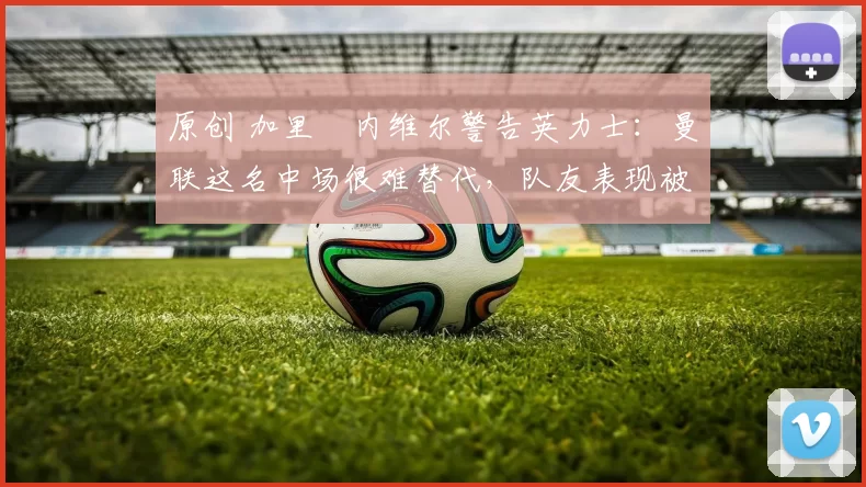 原创 加里・内维尔警告英力士:曼联这名中场很难替代,队友表现被赞 “离谱”