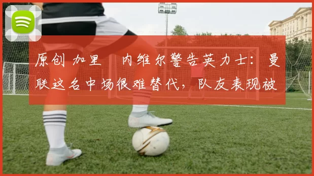 原创 加里・内维尔警告英力士:曼联这名中场很难替代,队友表现被赞 “离谱”