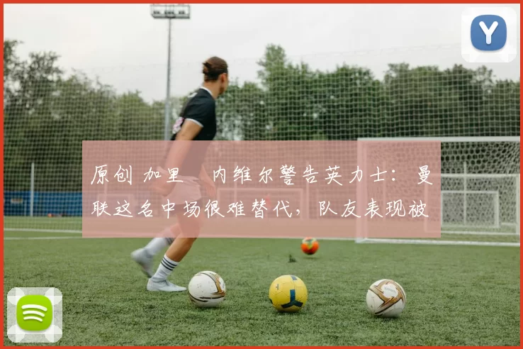 原创 加里・内维尔警告英力士：曼联这名中场很难替代，队友表现被赞 “离谱”