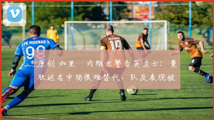 原创 加里・内维尔警告英力士：曼联这名中场很难替代，队友表现被赞 “离谱”