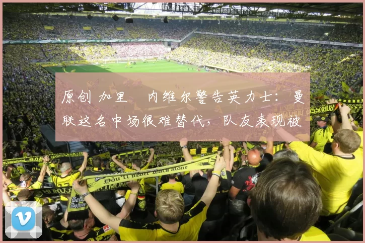 原创 加里・内维尔警告英力士:曼联这名中场很难替代,队友表现被赞 “离谱”