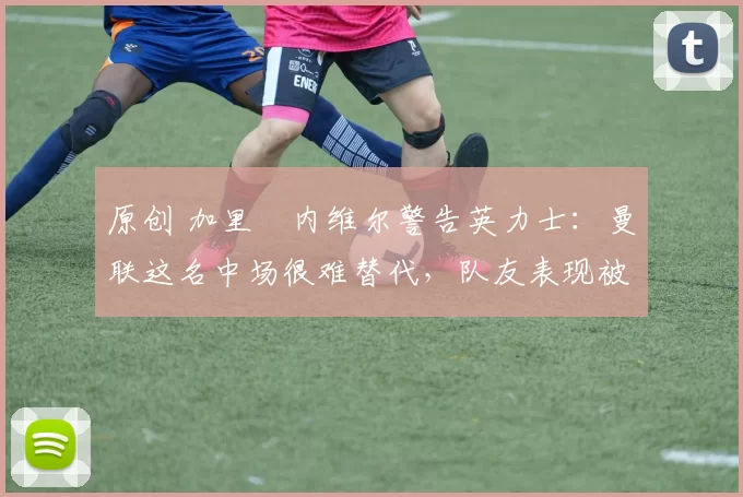 原创 加里・内维尔警告英力士:曼联这名中场很难替代,队友表现被赞 “离谱”