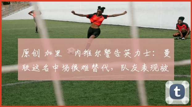 原创 加里・内维尔警告英力士：曼联这名中场很难替代，队友表现被赞 “离谱”