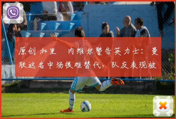 原创 加里・内维尔警告英力士：曼联这名中场很难替代，队友表现被赞 “离谱”