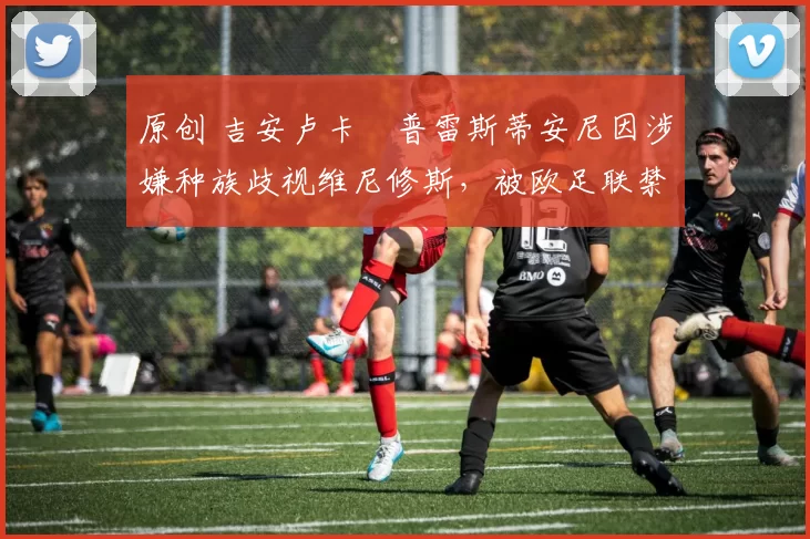 原创 吉安卢卡・普雷斯蒂安尼因涉嫌种族歧视维尼修斯，被欧足联禁赛