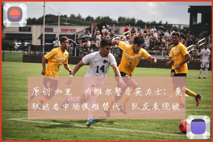 原创 加里・内维尔警告英力士：曼联这名中场很难替代，队友表现被赞 “离谱”