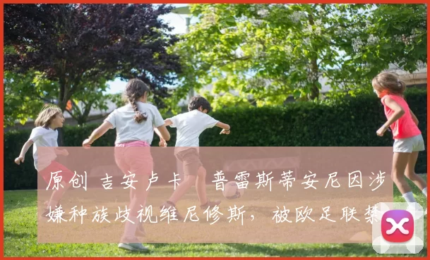 原创 吉安卢卡・普雷斯蒂安尼因涉嫌种族歧视维尼修斯，被欧足联禁赛