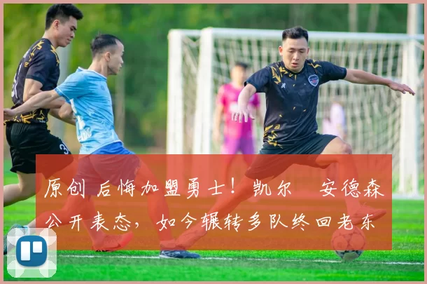 原创 后悔加盟勇士！凯尔・安德森公开表态，如今辗转多队终回老东家