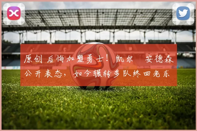 原创 后悔加盟勇士！凯尔・安德森公开表态，如今辗转多队终回老东家