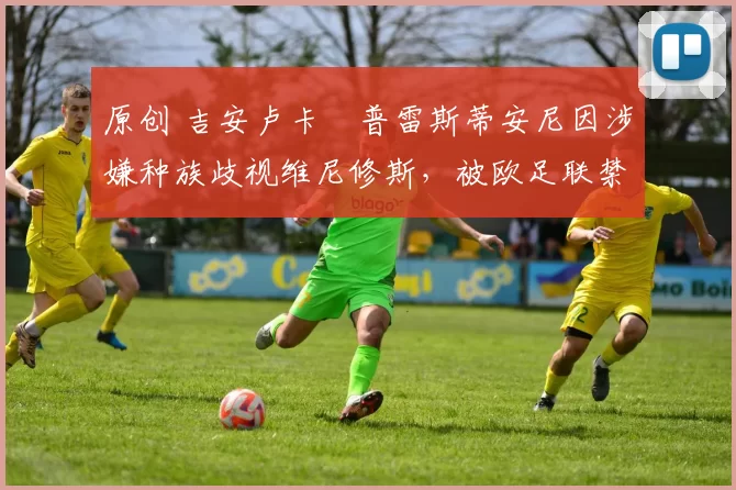 原创 吉安卢卡・普雷斯蒂安尼因涉嫌种族歧视维尼修斯,被欧足联禁赛